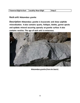 55
Traverse Gilgit toSust Locality:Near Gilgit Stop 2
Rock unit: Matamdass granite
Description: Matamdass granite is leucocratic and show sulphide
mineralization. It also contains quartz, feldspar, biotite, garnet specks
and epidote mineral occurring sparsely on granite surface it also
contains vesicles. The age of rock unit is cretaceous.
Matamdass granite (Fore Arc basin)
 