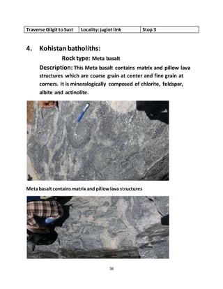 56
Traverse Gilgit toSust Locality:juglot link Stop 3
4. Kohistan batholiths:
Rock type: Meta basalt
Description: This Meta basalt contains matrix and pillow lava
structures which are coarse grain at center and fine grain at
corners. It is mineralogically composed of chlorite, feldspar,
albite and actinolite.
Metabasalt contains matrix and pillowlava structures
 