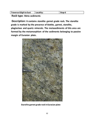 62
Traverse Gilgit toSust Locality: Stop 6
Rock type: Meta sediments
Description: It contains starolite garnet grade rock. The starolite
grade is marked by the presence of biotite, garnet, starolite,
plagioclase and quartz minerals. The metasediments of this area are
formed by the metamorphism of the sediments belonging to passive
margin of Eurasian plate.
Starolite garnet grade rock inEurasian plate
 