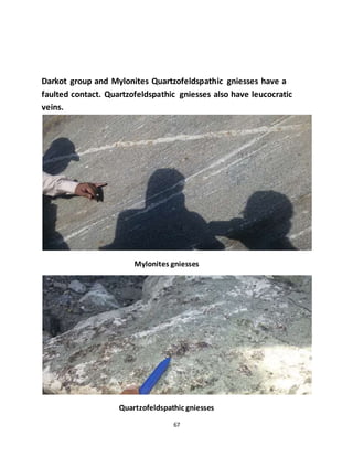 67
Darkot group and Mylonites Quartzofeldspathic gniesses have a
faulted contact. Quartzofeldspathic gniesses also have leucocratic
veins.
Mylonites gniesses
Quartzofeldspathic gniesses
 