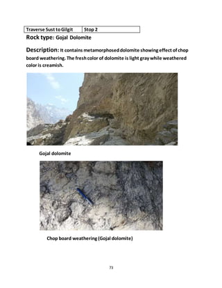73
Traverse Sust toGilgit Stop 2
Rock type: Gojal Dolomite
Description: It contains metamorphoseddolomite showing effect of chop
board weathering. The freshcolor of dolomite is light gray while weathered
color is creamish.
Gojal dolomite
Chop board weathering (Gojal dolomite)
 