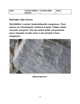 75
Day 8 Traverse Gilgit to
Besham
Locality:Gilgit Stop 1
Rock type: Gilgit Gniesses
Description: It contains Quartzofeldspathic paragniesses. These
gniesses are mineralogically composed of quartz, feldspar, biotite,
muscovite and garnet. They also contain pellitic and psammetic
layers. Pegmatite of acidic nature is also intruded in these
paragniesses.
Gilgit paragniesses
 