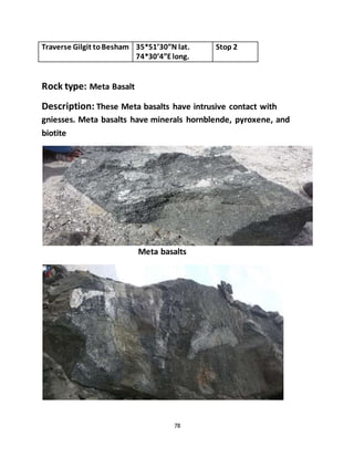 78
Traverse Gilgit toBesham 35*51’30”N lat.
74*30’4”Elong.
Stop 2
Rock type: Meta Basalt
Description: These Meta basalts have intrusive contact with
gniesses. Meta basalts have minerals hornblende, pyroxene, and
biotite
Meta basalts
 
