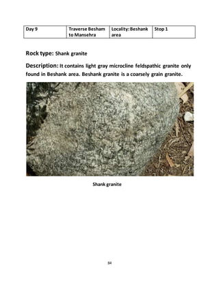 84
Day 9 Traverse Besham
to Mansehra
Locality:Beshank
area
Stop 1
Rock type: Shank granite
Description: It contains light gray microcline feldspathic granite only
found in Beshank area. Beshank granite is a coarsely grain granite.
Shank granite
 