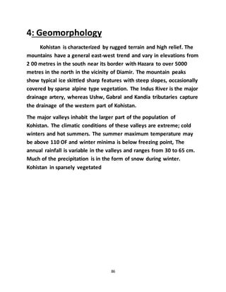 86
4: Geomorphology
Kohistan is characterized by rugged terrain and high relief. The
mountains have a general east-west trend and vary in elevations from
2 00 metres in the south near its border with Hazara to over 5000
metres in the north in the vicinity of Diamir. The mountain peaks
show typical ice skittled sharp features with steep slopes, occasionally
covered by sparse alpine type vegetation. The Indus River is the major
drainage artery, whereas Ushw, Gabral and Kandia tributaries capture
the drainage of the western part of Kohistan.
The major valleys inhabit the larger part of the population of
Kohistan. The climatic conditions of these valleys are extreme; cold
winters and hot summers. The summer maximum temperature may
be above 110 OF and winter minima is below freezing point, The
annual rainfall is variable in the valleys and ranges from 30 to 65 cm.
Much of the precipitation is in the form of snow during winter.
Kohistan in sparsely vegetated
 