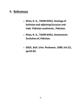 92
5: References
 Khan, R. A., TAHIR KHELI, Geology of
kohistan and adjoining Eurasian and
indo- Pakistan continents , Pakistan.
 Khan, R. A., TAHIR KHELI, Geotectonic
Evolutionof, Pakistan.
 GEOL. Bull. Univ. Peshawar, 1989,Vol.22,
pp.65-82.
 