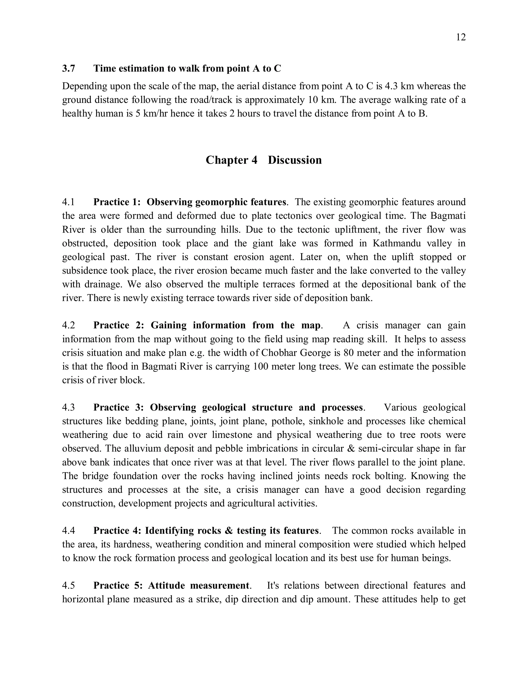 12
3.7 Time estimation to walk from point A to C
Depending upon the scale of the map, the aerial distance from point A to C is 4.3 km whereas the
ground distance following the road/track is approximately 10 km. The average walking rate of a
healthy human is 5 km/hr hence it takes 2 hours to travel the distance from point A to B.
Chapter 4 Discussion
4.1 Practice 1: Observing geomorphic features. The existing geomorphic features around
the area were formed and deformed due to plate tectonics over geological time. The Bagmati
River is older than the surrounding hills. Due to the tectonic upliftment, the river flow was
obstructed, deposition took place and the giant lake was formed in Kathmandu valley in
geological past. The river is constant erosion agent. Later on, when the uplift stopped or
subsidence took place, the river erosion became much faster and the lake converted to the valley
with drainage. We also observed the multiple terraces formed at the depositional bank of the
river. There is newly existing terrace towards river side of deposition bank.
4.2 Practice 2: Gaining information from the map. A crisis manager can gain
information from the map without going to the field using map reading skill. It helps to assess
crisis situation and make plan e.g. the width of Chobhar George is 80 meter and the information
is that the flood in Bagmati River is carrying 100 meter long trees. We can estimate the possible
crisis of river block.
4.3 Practice 3: Observing geological structure and processes. Various geological
structures like bedding plane, joints, joint plane, pothole, sinkhole and processes like chemical
weathering due to acid rain over limestone and physical weathering due to tree roots were
observed. The alluvium deposit and pebble imbrications in circular & semi-circular shape in far
above bank indicates that once river was at that level. The river flows parallel to the joint plane.
The bridge foundation over the rocks having inclined joints needs rock bolting. Knowing the
structures and processes at the site, a crisis manager can have a good decision regarding
construction, development projects and agricultural activities.
4.4 Practice 4: Identifying rocks & testing its features. The common rocks available in
the area, its hardness, weathering condition and mineral composition were studied which helped
to know the rock formation process and geological location and its best use for human beings.
4.5 Practice 5: Attitude measurement. It's relations between directional features and
horizontal plane measured as a strike, dip direction and dip amount. These attitudes help to get
 