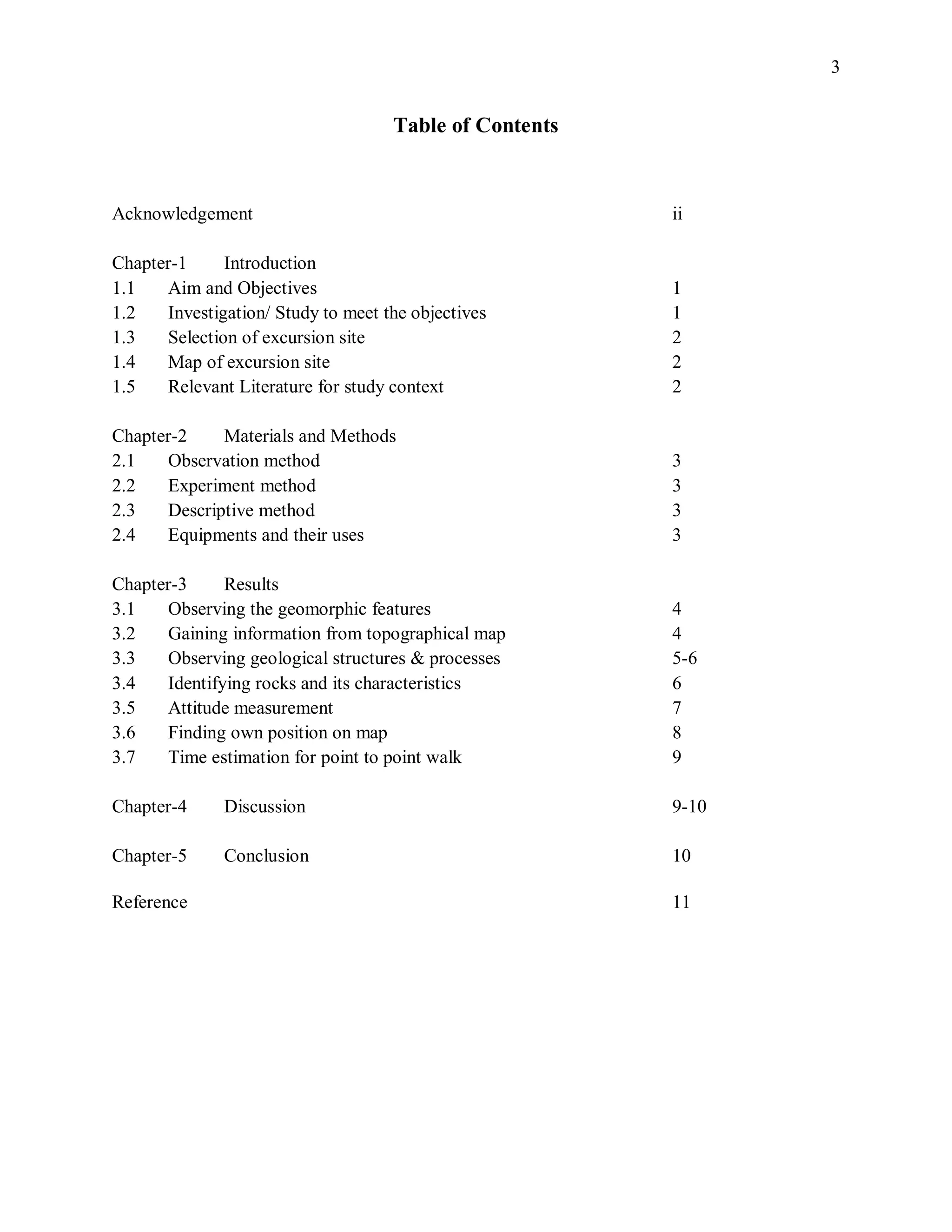 3
Table of Contents
Acknowledgement ii
Chapter-1 Introduction
1.1 Aim and Objectives 1
1.2 Investigation/ Study to meet the objectives 1
1.3 Selection of excursion site 2
1.4 Map of excursion site 2
1.5 Relevant Literature for study context 2
Chapter-2 Materials and Methods
2.1 Observation method 3
2.2 Experiment method 3
2.3 Descriptive method 3
2.4 Equipments and their uses 3
Chapter-3 Results
3.1 Observing the geomorphic features 4
3.2 Gaining information from topographical map 4
3.3 Observing geological structures & processes 5-6
3.4 Identifying rocks and its characteristics 6
3.5 Attitude measurement 7
3.6 Finding own position on map 8
3.7 Time estimation for point to point walk 9
Chapter-4 Discussion 9-10
Chapter-5 Conclusion 10
Reference 11
 