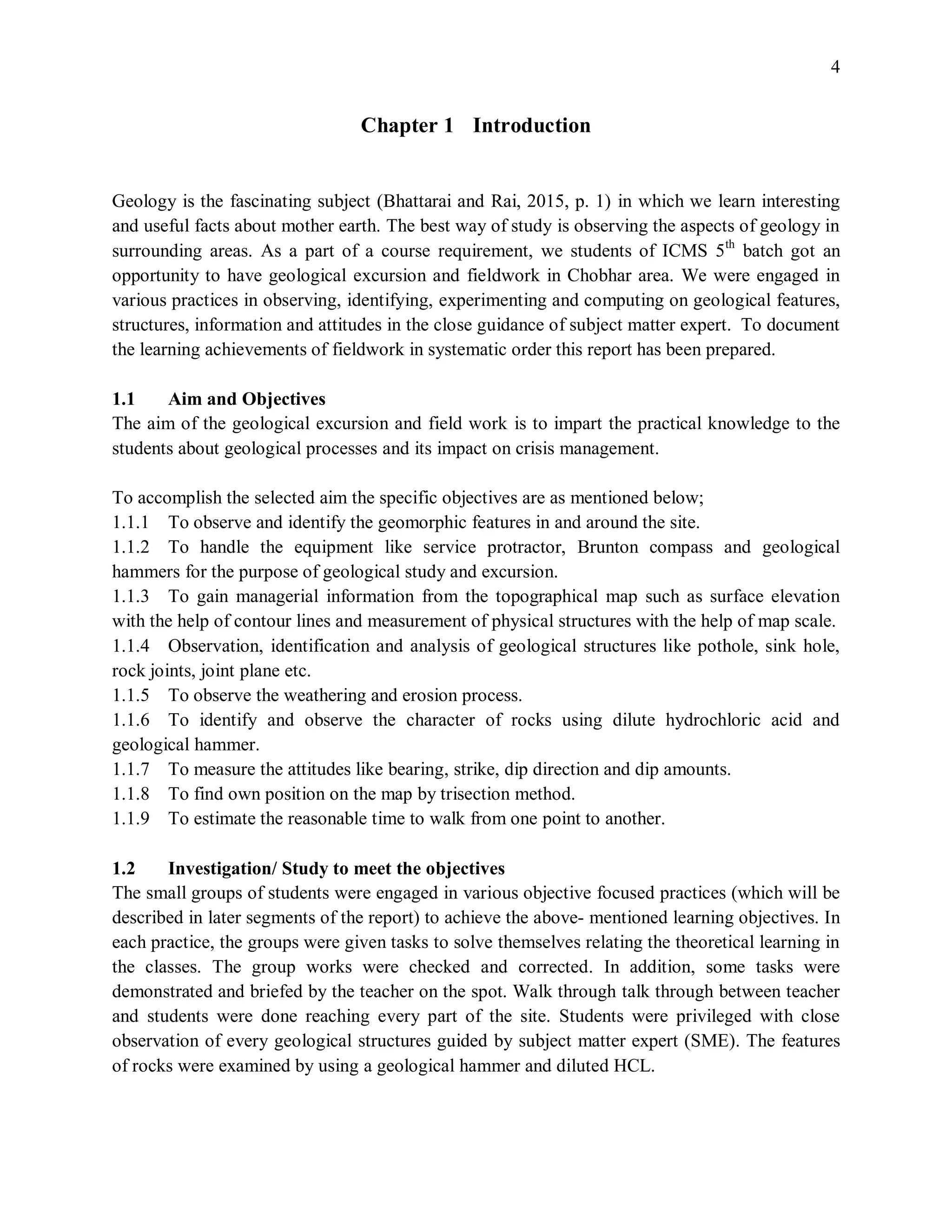 4
Chapter 1 Introduction
Geology is the fascinating subject (Bhattarai and Rai, 2015, p. 1) in which we learn interesting
and useful facts about mother earth. The best way of study is observing the aspects of geology in
surrounding areas. As a part of a course requirement, we students of ICMS 5th
batch got an
opportunity to have geological excursion and fieldwork in Chobhar area. We were engaged in
various practices in observing, identifying, experimenting and computing on geological features,
structures, information and attitudes in the close guidance of subject matter expert. To document
the learning achievements of fieldwork in systematic order this report has been prepared.
1.1 Aim and Objectives
The aim of the geological excursion and field work is to impart the practical knowledge to the
students about geological processes and its impact on crisis management.
To accomplish the selected aim the specific objectives are as mentioned below;
1.1.1 To observe and identify the geomorphic features in and around the site.
1.1.2 To handle the equipment like service protractor, Brunton compass and geological
hammers for the purpose of geological study and excursion.
1.1.3 To gain managerial information from the topographical map such as surface elevation
with the help of contour lines and measurement of physical structures with the help of map scale.
1.1.4 Observation, identification and analysis of geological structures like pothole, sink hole,
rock joints, joint plane etc.
1.1.5 To observe the weathering and erosion process.
1.1.6 To identify and observe the character of rocks using dilute hydrochloric acid and
geological hammer.
1.1.7 To measure the attitudes like bearing, strike, dip direction and dip amounts.
1.1.8 To find own position on the map by trisection method.
1.1.9 To estimate the reasonable time to walk from one point to another.
1.2 Investigation/ Study to meet the objectives
The small groups of students were engaged in various objective focused practices (which will be
described in later segments of the report) to achieve the above- mentioned learning objectives. In
each practice, the groups were given tasks to solve themselves relating the theoretical learning in
the classes. The group works were checked and corrected. In addition, some tasks were
demonstrated and briefed by the teacher on the spot. Walk through talk through between teacher
and students were done reaching every part of the site. Students were privileged with close
observation of every geological structures guided by subject matter expert (SME). The features
of rocks were examined by using a geological hammer and diluted HCL.
 