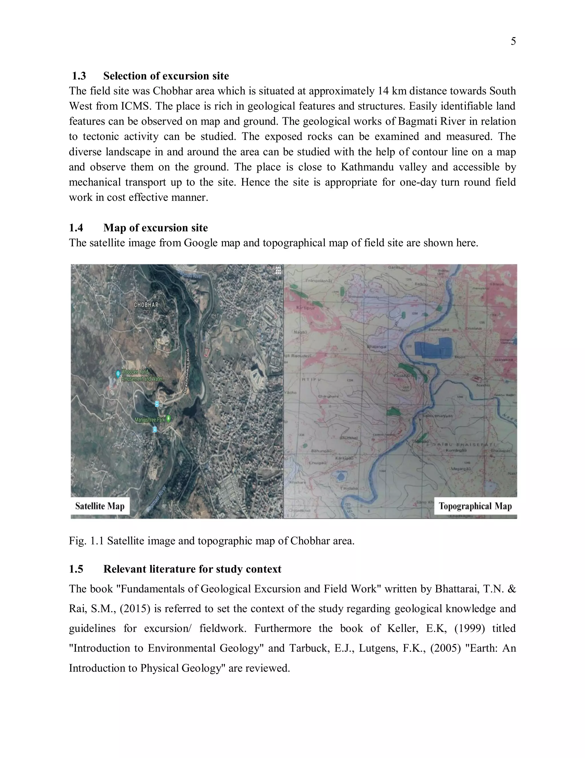 5
1.3 Selection of excursion site
The field site was Chobhar area which is situated at approximately 14 km distance towards South
West from ICMS. The place is rich in geological features and structures. Easily identifiable land
features can be observed on map and ground. The geological works of Bagmati River in relation
to tectonic activity can be studied. The exposed rocks can be examined and measured. The
diverse landscape in and around the area can be studied with the help of contour line on a map
and observe them on the ground. The place is close to Kathmandu valley and accessible by
mechanical transport up to the site. Hence the site is appropriate for one-day turn round field
work in cost effective manner.
1.4 Map of excursion site
The satellite image from Google map and topographical map of field site are shown here.
Fig. 1.1 Satellite image and topographic map of Chobhar area.
1.5 Relevant literature for study context
The book "Fundamentals of Geological Excursion and Field Work" written by Bhattarai, T.N. &
Rai, S.M., (2015) is referred to set the context of the study regarding geological knowledge and
guidelines for excursion/ fieldwork. Furthermore the book of Keller, E.K, (1999) titled
"Introduction to Environmental Geology" and Tarbuck, E.J., Lutgens, F.K., (2005) "Earth: An
Introduction to Physical Geology" are reviewed.
 