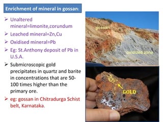  Unaltered
mineral=limonite,corundum
 Leached mineral=Zn,Cu
 Oxidised mineral=Pb
 Eg: St.Anthony deposit of Pb in
U.S.A.
 Submicroscopic gold
precipitates in quartz and barite
in concentrations that are 50-
100 times higher than the
primary ore.
 eg: gossan in Chitradurga Schist
belt, Karnataka.
Enrichment of mineral in gossan:
 