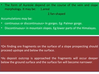 •On finding ore fragments on the surface of a slope prospecting should
proceed upslope and below the surface.
•As deposit outcrop is approached the fragments will occur deeper
below the ground surface and the surface fan will become narrower.
• The form of Aureole depend on the course of the vein and slope
morphology. It may be: 1.areal
2.fan-shaped
Accumulations may be:
• continuous or discontinuous= In gorges. Eg: Palmer gorge.
• Discontinuous= in mountain slopes. Eg:lower parts of the Himalayas.
 