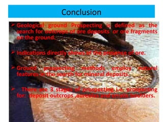 Conclusion
 Geological ground Prospecting is defined as the
search for outcrops of ore deposits or ore fragments
on the ground.
 Indications directly shows of the presence of ore.
 Ground prospecting methods employ natural
features in the search for mineral deposits.
 There are 3 stages of prospecting i.e. prospecting
for: deposit outcrops ,aureoles and erratic boulders.
 