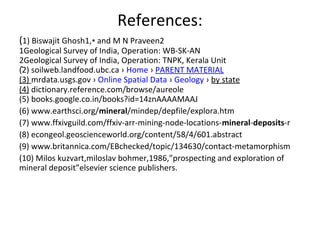 References:
(1) Biswajit Ghosh1,  and M N Praveen2∗
1Geological Survey of India, Operation: WB-SK-AN
2Geological Survey of India, Operation: TNPK, Kerala Unit
(2) soilweb.landfood.ubc.ca › Home › PARENT MATERIAL
(3) mrdata.usgs.gov › Online Spatial Data › Geology › by state
(4) dictionary.reference.com/browse/aureole
(5) books.google.co.in/books?id=14znAAAAMAAJ
(6) www.earthsci.org/mineral/mindep/depfile/explora.htm
(7) www.ffxivguild.com/ffxiv-arr-mining-node-locations-mineral-deposits-r
(8) econgeol.geoscienceworld.org/content/58/4/601.abstract
(9) www.britannica.com/EBchecked/topic/134630/contact-metamorphism
(10) Milos kuzvart,miloslav bohmer,1986,”prospecting and exploration of 
mineral deposit”elsevier science publishers.
.
 