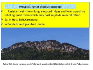 Prospecting for deposit outcrop:
 Resistant veins form long elevated ridges and form a positive
relief.eg:quartz vein which may host sulphide mineralization.
 Eg: In Hutti Belt,Karnataka.
 In Bundelkhand granitoid , India.
Tabur hill, Kuala Lumpur-world’s longest quartz ridge(16km) also called dragon’s backbone.
 