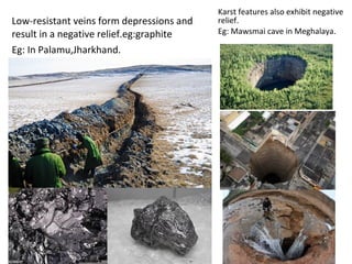 Low-resistant veins form depressions and
result in a negative relief.eg:graphite
Eg: In Palamu,Jharkhand.
Karst features also exhibit negative
relief.
Eg: Mawsmai cave in Meghalaya.
 