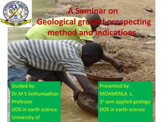 A Seminar on
Geological ground prospecting
method and indications.
Guided by:
Dr.M S Sethumadhav
Professor
DOS in earth science
University of
Presented by:
MOAMENLA L.
3rd
sem applied geology
DOS in earth science
 