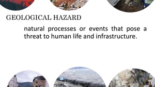 GEOLOGICAL HAZARD
natural processes or events that pose a
threat to human life and infrastructure.
 