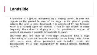 Landslide
A landslide is a ground movement on a sloping terrain. It does not
happen on flat ground because of the angle on the ground, gravity
induces the land to move downward. It is aggravated by rain because
water is a natural agent for erosion. If rain or any source of water
frequently flows down a sloping area, the gravitational descent of
loosened soil makes it possible for landslide to occur.
Structures that are built on steep-slope mountains have a high
vulnerability to landslide hazards especially during heavy rains. Areas
with: steep slope, dense population and denuded terrain are
distinguished by a high susceptibility to rainfall-induced landslide
hazards.
 