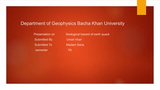Department of Geophysics Bacha Khan University
Presentation on Geological hazard of earth quack
Submitted By Umair khan
Submitted To Madam Sana
semester 7th
 