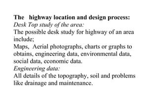 The highway location and design process:
Desk Top study of the area:
The possible desk study for highway of an area
include;
Maps, Aerial photographs, charts or graphs to
obtains, engineering data, environmental data,
social data, economic data.
Engineering data:
All details of the topography, soil and problems
like drainage and maintenance.
 