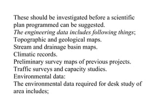 These should be investigated before a scientific
plan programmed can be suggested.
The engineering data includes following things;
Topographic and geological maps.
Stream and drainage basin maps.
Climatic records.
Preliminary survey maps of previous projects.
Traffic surveys and capacity studies.
Environmental data:
The environmental data required for desk study of
area includes;
 