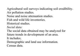 Agricultural soil surveys indicating soil erodibility.
Air pollution studies.
Noise and noise attenuation studies.
Fish and wild life inventories.
Historical studies.
Social data:
The social data obtained may be analyzed for
future trends in development of an area.
It includes;
Demographic and land use information.
Census data.
 