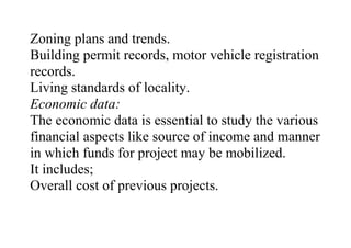Zoning plans and trends.
Building permit records, motor vehicle registration
records.
Living standards of locality.
Economic data:
The economic data is essential to study the various
financial aspects like source of income and manner
in which funds for project may be mobilized.
It includes;
Overall cost of previous projects.
 