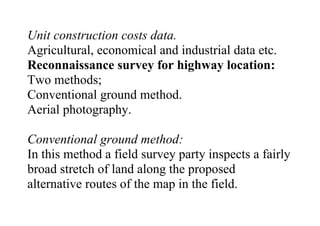 Unit construction costs data.
Agricultural, economical and industrial data etc.
Reconnaissance survey for highway location:
Two methods;
Conventional ground method.
Aerial photography.
Conventional ground method:
In this method a field survey party inspects a fairly
broad stretch of land along the proposed
alternative routes of the map in the field.
 
