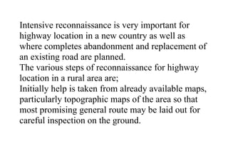 Intensive reconnaissance is very important for
highway location in a new country as well as
where completes abandonment and replacement of
an existing road are planned.
The various steps of reconnaissance for highway
location in a rural area are;
Initially help is taken from already available maps,
particularly topographic maps of the area so that
most promising general route may be laid out for
careful inspection on the ground.
 