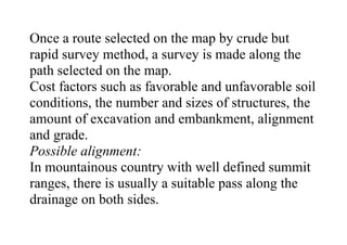 Once a route selected on the map by crude but
rapid survey method, a survey is made along the
path selected on the map.
Cost factors such as favorable and unfavorable soil
conditions, the number and sizes of structures, the
amount of excavation and embankment, alignment
and grade.
Possible alignment:
In mountainous country with well defined summit
ranges, there is usually a suitable pass along the
drainage on both sides.
 