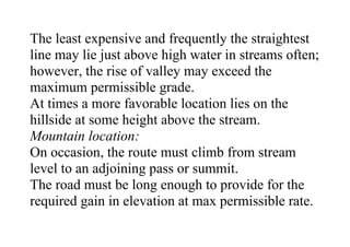 The least expensive and frequently the straightest
line may lie just above high water in streams often;
however, the rise of valley may exceed the
maximum permissible grade.
At times a more favorable location lies on the
hillside at some height above the stream.
Mountain location:
On occasion, the route must climb from stream
level to an adjoining pass or summit.
The road must be long enough to provide for the
required gain in elevation at max permissible rate.
 