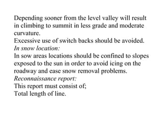 Depending sooner from the level valley will result
in climbing to summit in less grade and moderate
curvature.
Excessive use of switch backs should be avoided.
In snow location:
In sow areas locations should be confined to slopes
exposed to the sun in order to avoid icing on the
roadway and ease snow removal problems.
Reconnaissance report:
This report must consist of;
Total length of line.
 