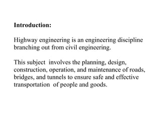 Introduction:
Highway engineering is an engineering discipline
branching out from civil engineering.
This subject involves the planning, design,
construction, operation, and maintenance of roads,
bridges, and tunnels to ensure safe and effective
transportation of people and goods.
 