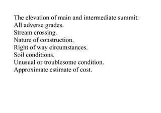 The elevation of main and intermediate summit.
All adverse grades.
Stream crossing.
Nature of construction.
Right of way circumstances.
Soil conditions.
Unusual or troublesome condition.
Approximate estimate of cost.
 