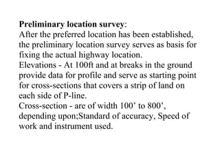 Preliminary location survey:
After the preferred location has been established,
the preliminary location survey serves as basis for
fixing the actual highway location.
Elevations - At 100ft and at breaks in the ground
provide data for profile and serve as starting point
for cross-sections that covers a strip of land on
each side of P-line.
Cross-section - are of width 100’ to 800’,
depending upon;Standard of accuracy, Speed of
work and instrument used.
 