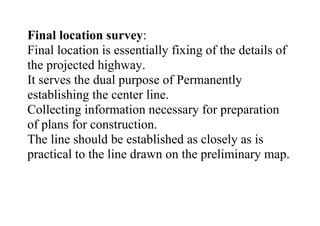Final location survey:
Final location is essentially fixing of the details of
the projected highway.
It serves the dual purpose of Permanently
establishing the center line.
Collecting information necessary for preparation
of plans for construction.
The line should be established as closely as is
practical to the line drawn on the preliminary map.
 