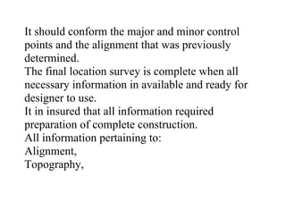 It should conform the major and minor control
points and the alignment that was previously
determined.
The final location survey is complete when all
necessary information in available and ready for
designer to use.
It in insured that all information required
preparation of complete construction.
All information pertaining to:
Alignment,
Topography,
 