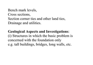 Bench mark levels,
Cross sections,
Section corner ties and other land ties,
Drainage and utilities.
Geological Aspects and Investigations:
(i) Structures in which the basic problem is
concerned with the foundation only
e.g. tall buildings, bridges, long walls, etc.
 