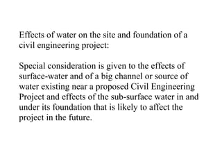 Effects of water on the site and foundation of a
civil engineering project:
Special consideration is given to the effects of
surface-water and of a big channel or source of
water existing near a proposed Civil Engineering
Project and effects of the sub-surface water in and
under its foundation that is likely to affect the
project in the future.
 