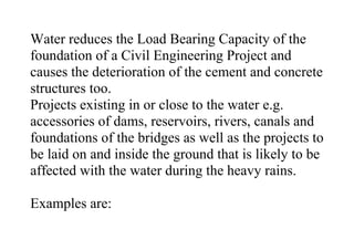 Water reduces the Load Bearing Capacity of the
foundation of a Civil Engineering Project and
causes the deterioration of the cement and concrete
structures too.
Projects existing in or close to the water e.g.
accessories of dams, reservoirs, rivers, canals and
foundations of the bridges as well as the projects to
be laid on and inside the ground that is likely to be
affected with the water during the heavy rains.
Examples are:
 