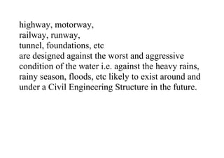 highway, motorway,
railway, runway,
tunnel, foundations, etc
are designed against the worst and aggressive
condition of the water i.e. against the heavy rains,
rainy season, floods, etc likely to exist around and
under a Civil Engineering Structure in the future.
 