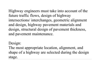 Highway engineers must take into account of the
future traffic flows, design of highway
intersections/ interchanges, geometric alignment
and design, highway pavement materials and
design, structural design of pavement thickness,
and pavement maintenance.
Design:
The most appropriate location, alignment, and
shape of a highway are selected during the design
stage.
 