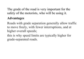 The grade of the road is very important for the
safety of the motorists, who will be using it.
Advantages
Roads with grade separation generally allow traffic
to move freely, with fewer interruptions, and at
higher overall speeds;
this is why speed limits are typically higher for
grade-separated roads.
 
