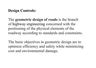 Design Controls:
The geometric design of roads is the branch
of highway engineering concerned with the
positioning of the physical elements of the
roadway according to standards and constraints.
The basic objectives in geometric design are to
optimize efficiency and safety while minimizing
cost and environmental damage.
 