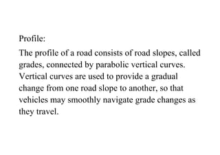 Profile:
The profile of a road consists of road slopes, called
grades, connected by parabolic vertical curves.
Vertical curves are used to provide a gradual
change from one road slope to another, so that
vehicles may smoothly navigate grade changes as
they travel.
 