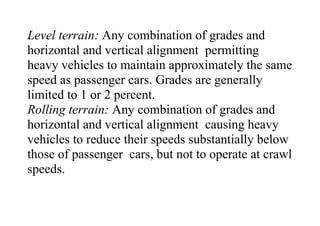 Level terrain: Any combination of grades and
horizontal and vertical alignment permitting
heavy vehicles to maintain approximately the same
speed as passenger cars. Grades are generally
limited to 1 or 2 percent.
Rolling terrain: Any combination of grades and
horizontal and vertical alignment causing heavy
vehicles to reduce their speeds substantially below
those of passenger cars, but not to operate at crawl
speeds.
 