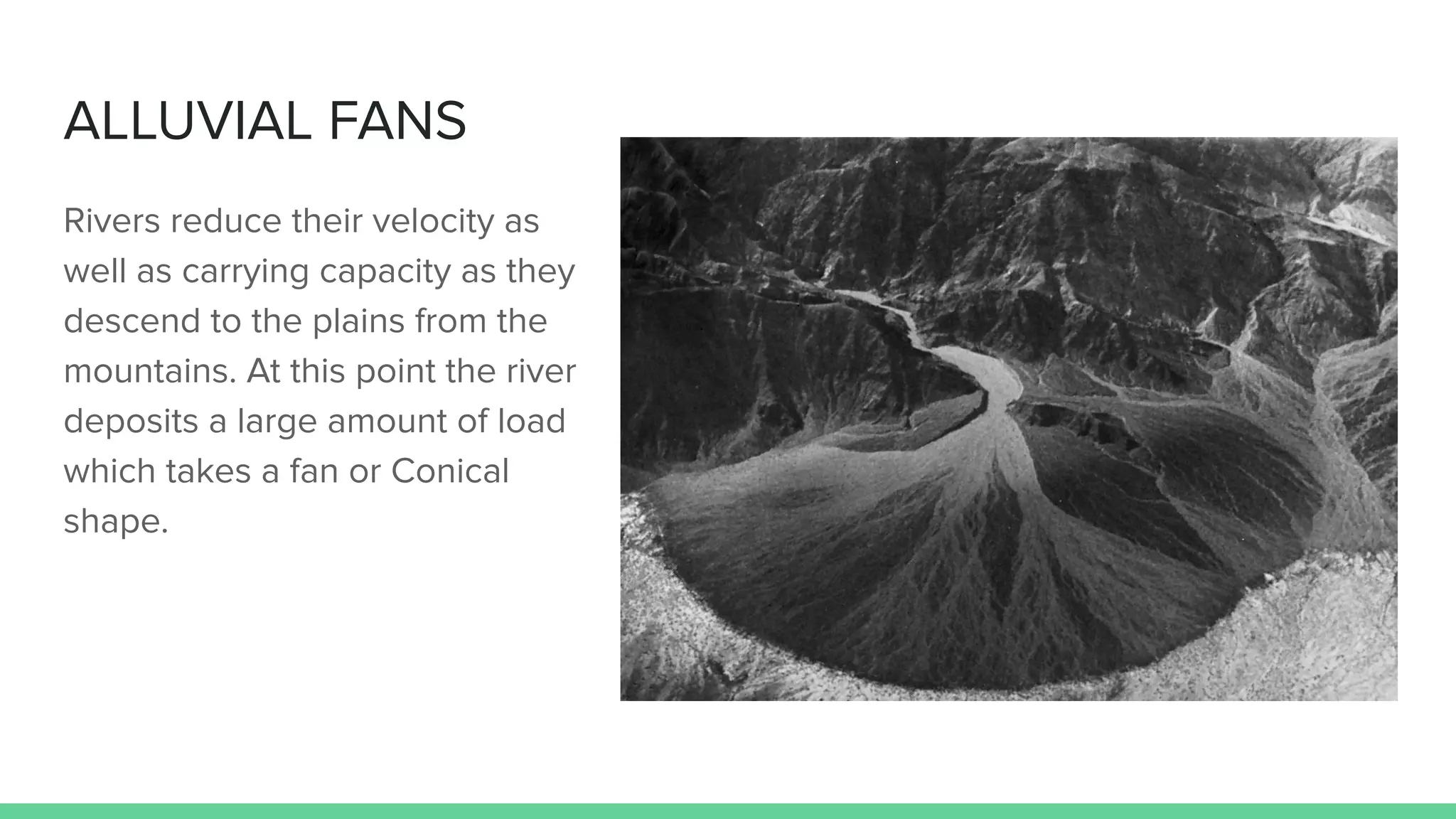 ALLUVIAL FANS
Rivers reduce their velocity as
well as carrying capacity as they
descend to the plains from the
mountains. At this point the river
deposits a large amount of load
which takes a fan or Conical
shape.
 