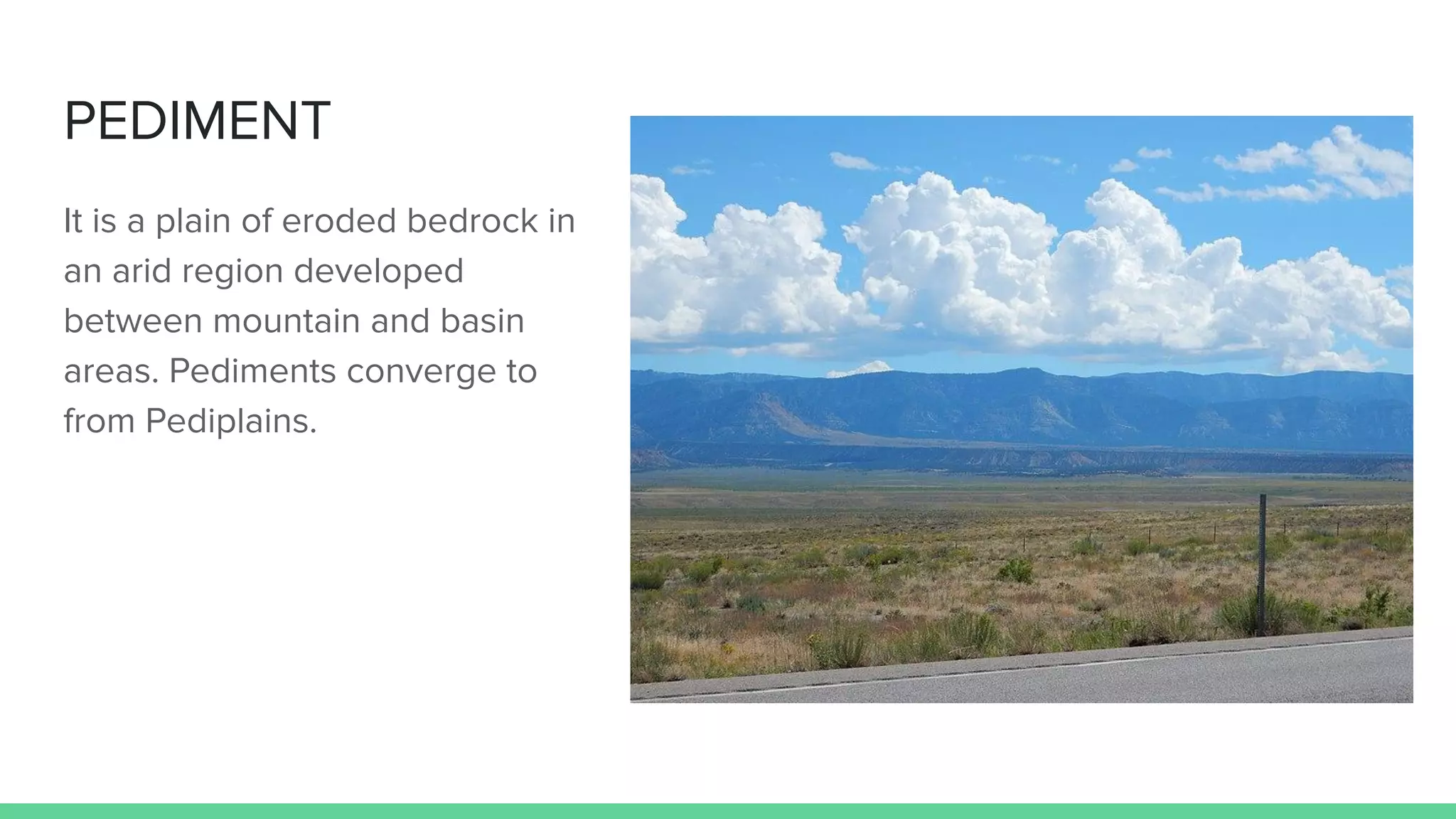 PEDIMENT
It is a plain of eroded bedrock in
an arid region developed
between mountain and basin
areas. Pediments converge to
from Pediplains.
 