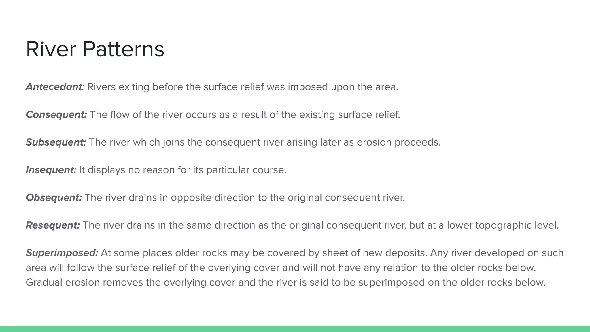 River Patterns
Antecedant: Rivers exiting before the surface relief was imposed upon the area.
Consequent: The ﬂow of the river occurs as a result of the existing surface relief.
Subsequent: The river which joins the consequent river arising later as erosion proceeds.
Insequent: It displays no reason for its particular course.
Obsequent: The river drains in opposite direction to the original consequent river.
Resequent: The river drains in the same direction as the original consequent river, but at a lower topographic level.
Superimposed: At some places older rocks may be covered by sheet of new deposits. Any river developed on such
area will follow the surface relief of the overlying cover and will not have any relation to the older rocks below.
Gradual erosion removes the overlying cover and the river is said to be superimposed on the older rocks below.
 